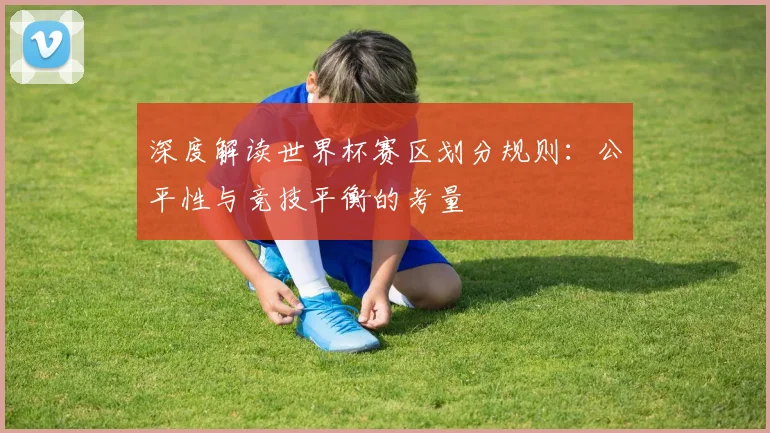深度解读世界杯赛区划分规则：公平性与竞技平衡的考量