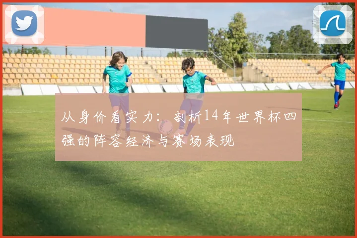 从身价看实力：剖析14年世界杯四强的阵容经济与赛场表现
