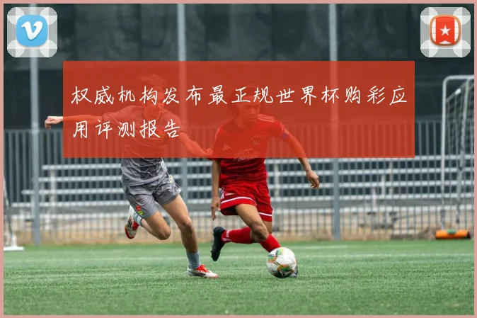 权威机构发布最正规世界杯购彩应用评测报告
